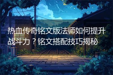 热血传奇铭文版法师如何提升战斗力？铭文搭配技巧揭秘