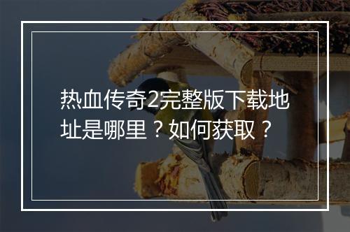 热血传奇2完整版下载地址是哪里？如何获取？