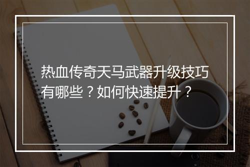 热血传奇天马武器升级技巧有哪些？如何快速提升？
