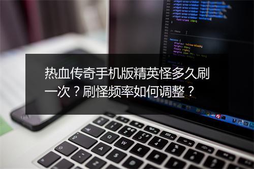 热血传奇手机版精英怪多久刷一次？刷怪频率如何调整？