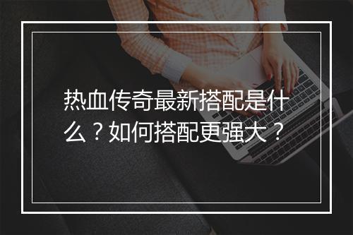 热血传奇最新搭配是什么？如何搭配更强大？