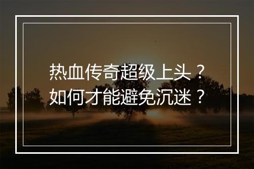 热血传奇超级上头？如何才能避免沉迷？