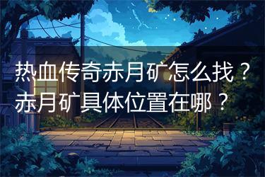 热血传奇赤月矿怎么找？赤月矿具体位置在哪？