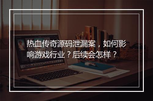 热血传奇源码泄漏案，如何影响游戏行业？后续会怎样？