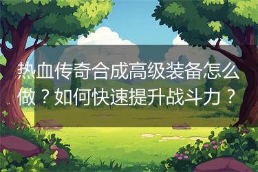 热血传奇合成高级装备怎么做？如何快速提升战斗力？