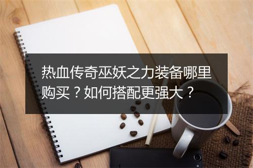 热血传奇巫妖之力装备哪里购买？如何搭配更强大？