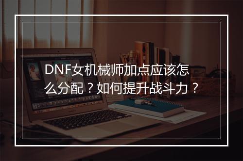 DNF女机械师加点应该怎么分配？如何提升战斗力？