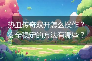 热血传奇双开怎么操作？安全稳定的方法有哪些？