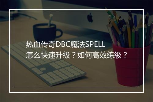 热血传奇DBC魔法SPELL怎么快速升级？如何高效练级？
