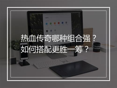 热血传奇哪种组合强？如何搭配更胜一筹？