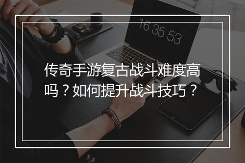 传奇手游复古战斗难度高吗？如何提升战斗技巧？