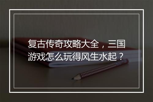 复古传奇攻略大全，三国游戏怎么玩得风生水起？