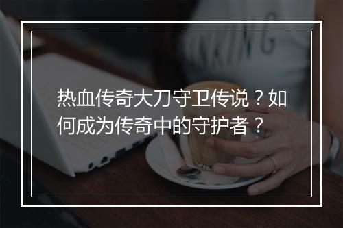 热血传奇大刀守卫传说？如何成为传奇中的守护者？