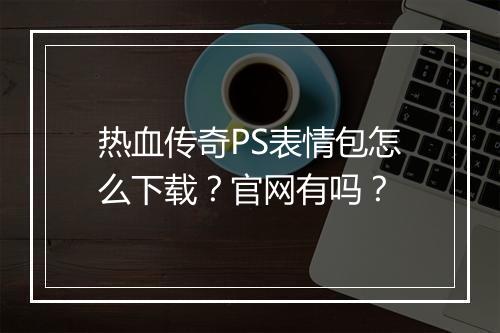 热血传奇PS表情包怎么下载？官网有吗？