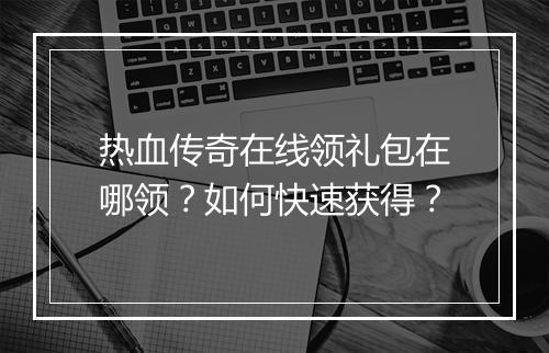 热血传奇在线领礼包在哪领？如何快速获得？