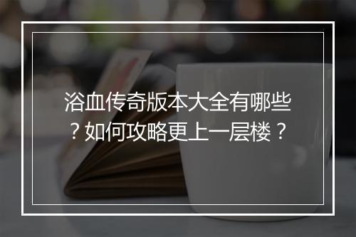 浴血传奇版本大全有哪些？如何攻略更上一层楼？