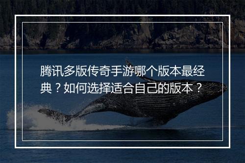 腾讯多版传奇手游哪个版本最经典？如何选择适合自己的版本？