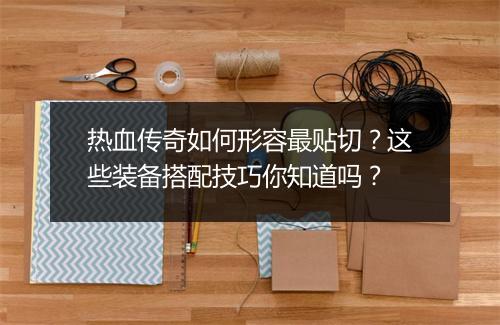 热血传奇如何形容最贴切？这些装备搭配技巧你知道吗？