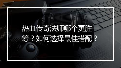 热血传奇法师哪个更胜一筹？如何选择最佳搭配？