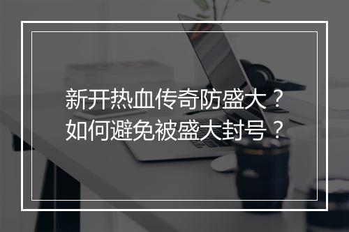 新开热血传奇防盛大？如何避免被盛大封号？