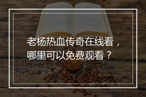 老杨热血传奇在线看，哪里可以免费观看？