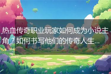 热血传奇职业玩家如何成为小说主角？如何书写他们的传奇人生？