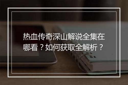 热血传奇深山解说全集在哪看？如何获取全解析？