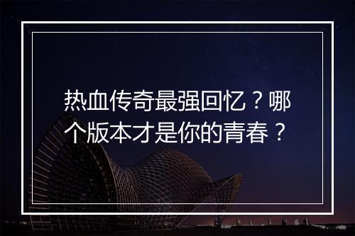 热血传奇最强回忆？哪个版本才是你的青春？