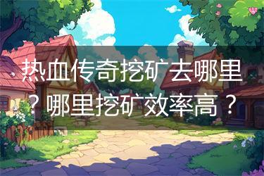 热血传奇挖矿去哪里？哪里挖矿效率高？