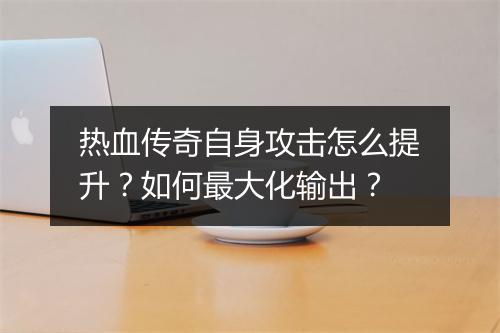 热血传奇自身攻击怎么提升？如何最大化输出？