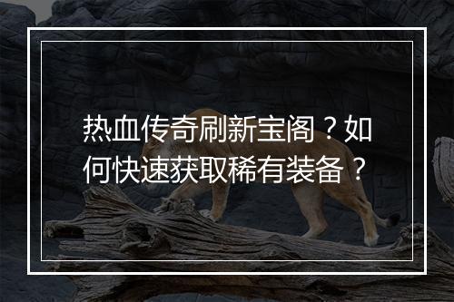热血传奇刷新宝阁？如何快速获取稀有装备？