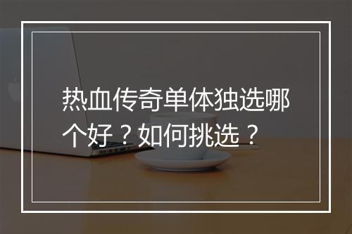 热血传奇单体独选哪个好？如何挑选？
