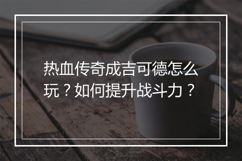 热血传奇成吉可德怎么玩？如何提升战斗力？