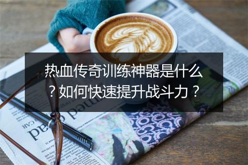 热血传奇训练神器是什么？如何快速提升战斗力？