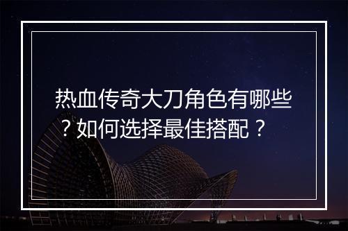 热血传奇大刀角色有哪些？如何选择最佳搭配？
