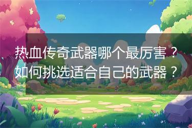 热血传奇武器哪个最厉害？如何挑选适合自己的武器？
