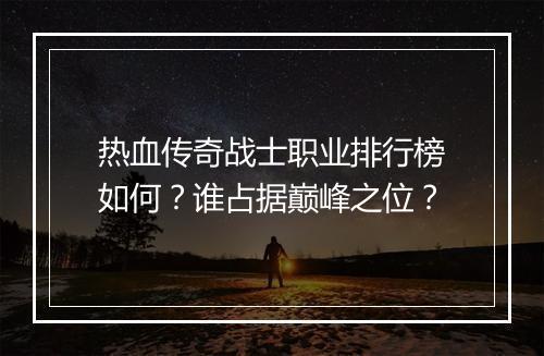 热血传奇战士职业排行榜如何？谁占据巅峰之位？