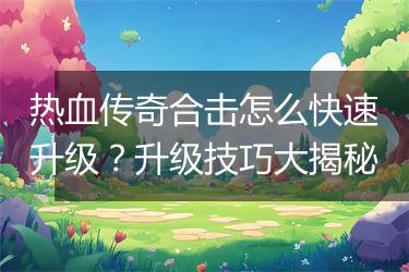 热血传奇合击怎么快速升级？升级技巧大揭秘