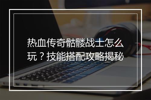 热血传奇骷髅战士怎么玩？技能搭配攻略揭秘