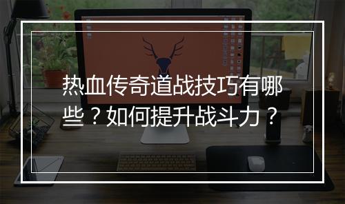 热血传奇道战技巧有哪些？如何提升战斗力？