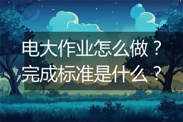 电大作业怎么做？完成标准是什么？