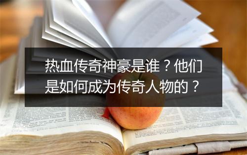 热血传奇神豪是谁？他们是如何成为传奇人物的？