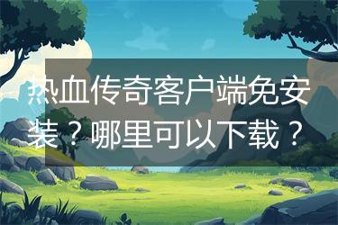 热血传奇客户端免安装？哪里可以下载？
