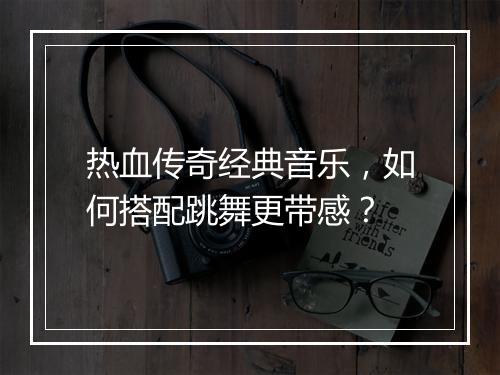 热血传奇经典音乐，如何搭配跳舞更带感？