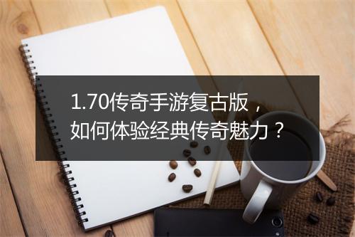 1.70传奇手游复古版，如何体验经典传奇魅力？