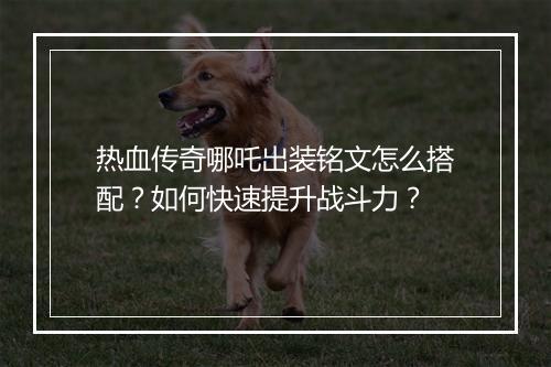 热血传奇哪吒出装铭文怎么搭配？如何快速提升战斗力？
