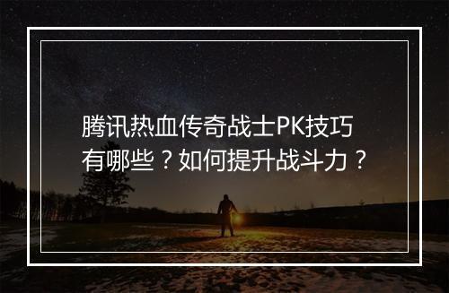 腾讯热血传奇战士PK技巧有哪些？如何提升战斗力？
