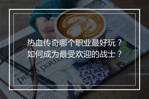 热血传奇哪个职业最好玩？如何成为最受欢迎的战士？