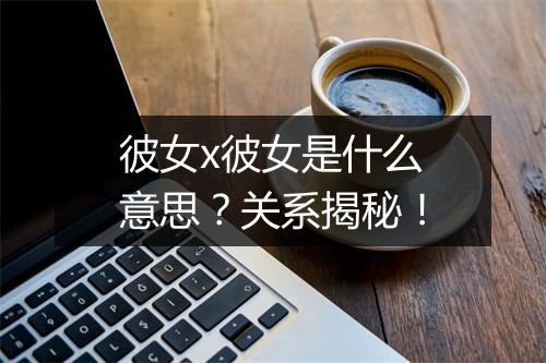 彼女x彼女是什么意思？关系揭秘！