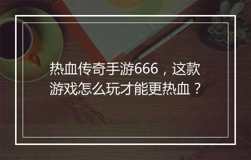 热血传奇手游666，这款游戏怎么玩才能更热血？